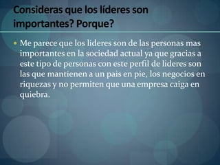 Consideras que los líderes son
importantes? Porque?
 Me parece que los lideres son de las personas mas
 importantes en la sociedad actual ya que gracias a
 este tipo de personas con este perfil de lideres son
 las que mantienen a un pais en pie, los negocios en
 riquezas y no permiten que una empresa caiga en
 quiebra.
 