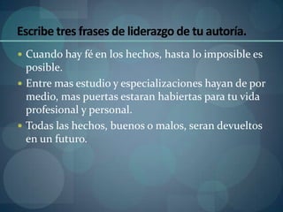 Escribe tres frases de liderazgo de tu autoría.
 Cuando hay fé en los hechos, hasta lo imposible es
  posible.
 Entre mas estudio y especializaciones hayan de por
  medio, mas puertas estaran habiertas para tu vida
  profesional y personal.
 Todas las hechos, buenos o malos, seran devueltos
  en un futuro.
 