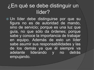 ¿En qué se debe distinguir un
           líder?
   Un líder debe distinguirse por que su
    figura no es de autoridad de mando,
    sino de servicio; porque es una luz que
    guía, no que sólo da órdenes; porque
    sabe y conoce la importancia de trabajar
    en equipo. Además de esto un líder
    sabe asumir sus responsabilidades y las
    de los demás ya que él siempre va
    adelante liderando y no detrás
    empujando.
 