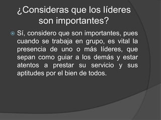 ¿Consideras que los líderes
        son importantes?
   Sí, considero que son importantes, pues
    cuando se trabaja en grupo, es vital la
    presencia de uno o más líderes, que
    sepan como guiar a los demás y estar
    atentos a prestar su servicio y sus
    aptitudes por el bien de todos.
 