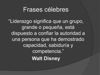 Frases célebres
“Liderazgo significa que un grupo,
      grande o pequeña, está
 dispuesto a confiar la autoridad a
  una persona que ha demostrado
       capacidad, sabiduría y
          competencia.”
          Walt Disney
 