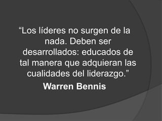 “Los líderes no surgen de la
       nada. Deben ser
 desarrollados: educados de
tal manera que adquieran las
  cualidades del liderazgo.”
       Warren Bennis
 