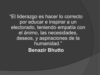 “El liderazgo es hacer lo correcto
      por educar e inspirar a un
 electorado, teniendo empatía con
      el ánimo, las necesidades,
    deseos, y aspiraciones de la
             humanidad.”
           Benazir Bhutto
 