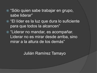  “Sólo quien sabe trabajar en grupo,
  sabe liderar”
 “El líder es la luz que dura lo suficiente
  para que todos la alcancen”
 “Liderar no mandar, es acompañar.
  Liderar no es mirar desde arriba, sino
  mirar a la altura de los demás”

          Julián Ramírez Tamayo
 