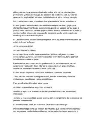 el lenguaje escrito y poseen dotes intelectuales, adecuados a la dirección
permanente y efectiva del grupo. La posesión de una buena voz, su valor de
penetración, originalidad, iniciativa, habilidad natural, juicio certero, prestigio.

Las cualidades morales, como la rectitud y la conducta, tienen su influencia.

El líder que en cierto momento desatiende las exigencias de su grupo para
atender los requerimientos de su conciencia, podrá ser juzgado por su grupo o
partido como un traidor; y si ese grupo o partido alcanza o continúa en el poder, y
domina medios eficaces de propaganda, es seguro que tal juicio negativo se
difunda y se consolide en la opinión.

B) Las condiciones sociales del liderazgo son todas aquellas determinaciones de
esta índole que se hayan:

-en la estructura global;

-en sus distintas funciones;

-en el conjunto de sus factores económicos, políticos, religiosos, morales,
educacionales, jurídicos, que influyen directa o indirectamente, tanto sobre el
individuo como sobre el grupo.

Puede decirse, en consecuencia, que la condición social elemental para el
surgimiento y actuación de un líder es la existencia de un grupo (multitud,
asociación, sociedad) necesitado de un conductor.

El líder es una respuesta individual a problemas colectivos o sociales.

Tanto para los liderados como para el líder, existen numerosas y variadas
motivaciones psicológicas y psico-sociológicas.

Para aquellos (los liderados) suele contar:

-el deseo o necesidad de seguridad sicológica;

-tendencia a procurar una compensación para las limitaciones personales y
materiales;

-temor a la responsabilidad que se expresa con el otorgamiento de confianza a los
políticos profesionales.

El autor Richard L. Daft, en su libro La Experiencia del Liderazgo

Define el liderazgo como: La relación de influencia que ocurre entre los líderes y
sus seguidores, mediante la cual las dos partes pretenden llegar a cambios y
 