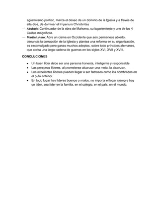 agustinismo político, marca el deseo de un dominio de la Iglesia y a través de
  ella dios, de dominar el Imperium Christinitas
  Abubark: Continuador de la obra de Mahoma, su lugarteniente y uno de los 4
  Califas magníficos.
  Martin Lutero: Abre un cisma en Occidente que aún permanece abierto,
  denuncia la corrupción de la Iglesia y plantea una reforma en su organización,
  es excomulgado pero ganas muchos adeptos, sobre todo príncipes alemanes,
  que abrirá una larga cadena de guerras en los siglos XVI, XVII y XVIII.

CONCLUCIONES

     Un buen líder debe ser una persona honesta, inteligente y responsable
     Las personas líderes, al prometerse alcanzar una meta, la alcanzan.
     Los excelentes líderes pueden llegar a ser famosos como los nombrados en
     el puto anterior.
     En todo lugar hay lideres buenos o malos, no importa el lugar siempre hay
     un líder, sea líder en la familia, en el colegio, en el país, en el mundo.
 