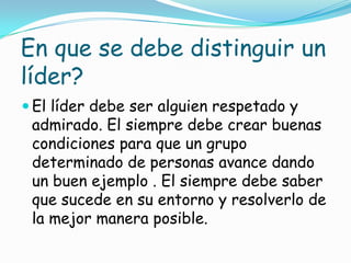 En que se debe distinguir un
líder?
 El líder debe ser alguien respetado y
 admirado. El siempre debe crear buenas
 condiciones para que un grupo
 determinado de personas avance dando
 un buen ejemplo . El siempre debe saber
 que sucede en su entorno y resolverlo de
 la mejor manera posible.
 