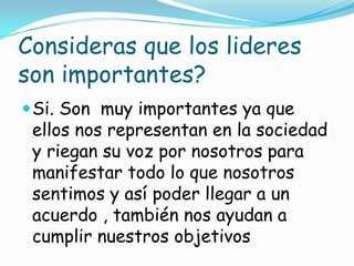 Consideras que los lideres
son importantes?
 Si. Son muy importantes ya que
 ellos nos representan en la sociedad
 y riegan su voz por nosotros para
 manifestar todo lo que nosotros
 sentimos y así poder llegar a un
 acuerdo , también nos ayudan a
 cumplir nuestros objetivos
 