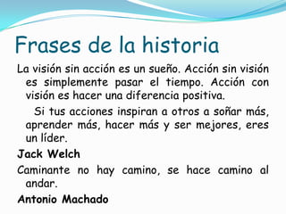Frases de la historia
La visión sin acción es un sueño. Acción sin visión
 es simplemente pasar el tiempo. Acción con
 visión es hacer una diferencia positiva.
   Si tus acciones inspiran a otros a soñar más,
 aprender más, hacer más y ser mejores, eres
 un líder.
Jack Welch
Caminante no hay camino, se hace camino al
 andar.
Antonio Machado
 