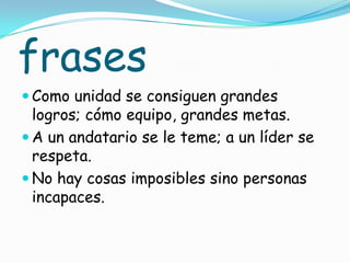 frases
 Como unidad se consiguen grandes
  logros; cómo equipo, grandes metas.
 A un andatario se le teme; a un líder se
  respeta.
 No hay cosas imposibles sino personas
  incapaces.
 