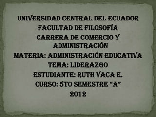 UNIVERSIDAD CENTRAL DEL ECUADOR
       FACULTAD DE FILOSOFÍA
      CARRERA DE COMERCIO Y
          ADMINISTRACIÓN
MATERIA: ADMINISTRACIÓN EDUCATIVA
         TEMA: LIDERAZGO
     ESTUDIANTE: RUTH VACA E.
      CURSO: 5TO SEMESTRE “A”
               2012
 