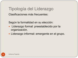 Tipología del Liderazgo
     Clasificaciones más frecuentes:

     Según la formalidad en su elección:
      Liderazgo formal: preestablecido por la
       organización.
      Liderazgo informal: emergente en el grupo.




12   Adriana Fajardo
 