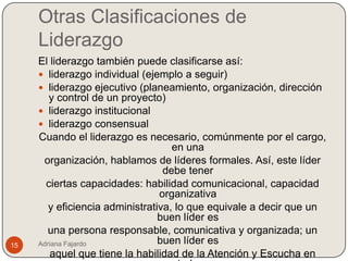 Otras Clasificaciones de
     Liderazgo
     El liderazgo también puede clasificarse así:
      liderazgo individual (ejemplo a seguir)
      liderazgo ejecutivo (planeamiento, organización, dirección
        y control de un proyecto)
      liderazgo institucional
      liderazgo consensual
     Cuando el liderazgo es necesario, comúnmente por el cargo,
                                    en una
      organización, hablamos de líderes formales. Así, este líder
                                  debe tener
       ciertas capacidades: habilidad comunicacional, capacidad
                                 organizativa
        y eficiencia administrativa, lo que equivale a decir que un
                                 buen líder es
        una persona responsable, comunicativa y organizada; un
15   Adriana Fajardo             buen líder es
         aquel que tiene la habilidad de la Atención y Escucha en
 