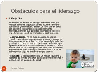 Obstáculos para el liderazgo
        1. Enojo / Ira
         Su función es dotarte de energía suficiente para que
         realices acciones vigorosas que te ayuden a superar
         obstáculos y dificultades. Si eres un líder que se enoja
         con bastante frecuencia o eres regularmente
         iracundo, significa que percibes tu alrededor lleno de
         impedimentos, estorbos, molestias y obstrucciones.
         Recomendación: no es malo enojarse de vez en
         cuando, pero si de manera regular te sucede, entonces
         tienes que aprender a fluir con el proceso de la vida. Los
         obstáculos no son un estorbo: ayudan a perfeccionarte.
         Aprende a tomar la adversidad como tu maestra o afinar
         tus habilidades de liderazgo si ves a las personas como
         impedimentos para conseguir lo que buscas o si no se
         desempeñan bajo los estándares que deseas.
         Resultado: tu liderazgo reflejará un mayor equilibrio y
         liberarás de tu vida una gran carga adicional de estrés y
         tensión que no ayudan a tu salud.


16         Adriana Fajardo
 