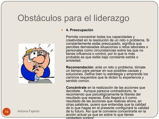 Obstáculos para el liderazgo
                          4. Preocupación
                           Permite concentrar todas tus capacidades y
                           creatividad en la resolución de un reto o problema. Si
                           constantemente estás preocupado, significa que
                           percibes demasiadas situaciones o retos laborales o
                           personales como circunstancias sobre las que no
                           tienes influencia o control, por lo que lo más
                           probable es que estés bajo constante estrés o
                           ansiedad.
                           Recomendación: ante un reto o problema, tómate
                           un tiempo para pensar en sus posibles causas y
                           soluciones. Define bien tu estrategia y emprende los
                           caminos requeridos que te dicten tu experiencia y
                           sentido común.
                           Concéntrate en la realización de las acciones que
                           decidiste. Aunque parezca contradictorio, te
                           recomiendo que psicológicamente te liberes del
                           resultado que esperas. Éste llegará a ti como
                           resultado de las acciones que realices ahora, en
                           otras palabras, quiero que entiendas que la calidad
                           de lo que hagas en el presente configurará la calidad
19   Adriana Fajardo       de tu futuro. Así que te conviene concentrarte en la
                           acción actual ya que es sobre lo que tienes
 