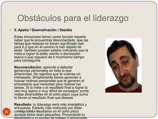 Obstáculos para el liderazgo
        5. Apatía / Desmotivación / Desidia
         Estas emociones tienen como función hacerte
         saber que te encuentras desconectado, que las
         tareas que realizas no tienen significado real
         para ti o que en el camino lo han dejado de
         tener. También pueden estarte indicando que la
         meta a lograr la estés viendo o demasiado
         lejana o que requiere de ti muchísimo tiempo
         para conseguirla.
         Recomendación: aprende a detectar
         ganancias personales en todo lo que
         emprendas. No significa que te vuelvas un
         interesado. Simplemente tienes aprender a
         buscar motivos personales que te generen el
         entusiasmo que necesitas para realizar tus
         tareas. Si la meta o el resultado final a lograr lo
         ves muy lejano o muy difícil de conseguir, ponte
         metas alcanzables en el corto plazo cuya suma
         te lleven al resultado final que deseas.
         Resultado: tu liderazgo será más energético y
         entusiasta. Estarás más motivado por estar
20       consiguiendo resultados en el corto plazo
           Adriana Fajardo
         aunque éstos sean pequeños. Proyectarás tu
 