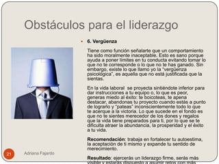 Obstáculos para el liderazgo
                          6. Vergüenza
                           Tiene como función señalarte que un comportamiento
                           ha sido moralmente inaceptable. Esto es sano porque
                           ayuda a poner límites en tu conducta evitando tomar lo
                           que no te corresponde o lo que no te has ganado. Sin
                           embargo, existe lo que llamo yo la “vergüenza
                           psicológica”, es aquella que no está justificada que la
                           sientas.
                           En la vida laboral se proyecta sintiéndote inferior para
                           dar instrucciones a tu equipo o, lo que es peor,
                           generas miedo al éxito: te boicoteas, te apena
                           destacar, abandonas tu proyecto cuando estás a punto
                           de lograrlo y “pateas” inconscientemente todo lo que
                           te acerque a la victoria. Lo que sucede en el fondo es
                           que no te sientes merecedor de los dones y regalos
                           que la vida tiene preparados para ti, por lo que se te
                           dificulta atraer la abundancia, la prosperidad y el éxito
                           a tu vida.
                           Recomendación: trabaja en fortalecer tu autoestima,
                           la aceptación de ti mismo y expande tu sentido de
                           merecimiento.
21   Adriana Fajardo
                           Resultado: ejercerás un liderazgo firme, serás más
 