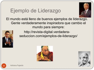 Ejemplo de Liderazgo
     El mundo está lleno de buenos ejemplos de liderazgo.
        Gente verdaderamente inspiradora que cambio el
                       mundo para siempre:
                http://revista-digital.verdadera-
             seduccion.com/ejemplos-de-liderazgo/




25     Adriana Fajardo
 