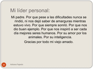 Mi líder personal:
      Mi padre. Por que pese a las dificultades nunca se
        rindió, ni nos dejó saber de amarguras mientras
       estuvo vivo. Por que siempre sonrió. Por que nos
       dio buen ejemplo. Por que nos inspiró a ser cada
       día mejores seres humanos. Por su amor por los
                   animales. Por su inteligencia.
               Gracias por todo mi viejo amado.




26   Adriana Fajardo
 