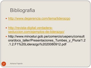 Bibliografia
      http://www.degerencia.com/tema/liderazgo


      http://revista-digital.verdadera-
       seduccion.com/ejemplos-de-liderazgo/
      http://www.mincetur.gob.pe/comercio/ueperu/consult
       ora/docs_taller/Presentaciones_Tumbes_y_Piura/1.2
       .1.2.F1%20Liderazgo%2020080912.pdf




27      Adriana Fajardo
 