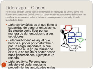 Liderazgo – Clases
    No es que existan varios tipos de liderazgo: el liderazgo es uno y, como los
    líderes son personas (individuos con características personales definidas), las
    clasificaciones corresponden a la forma como ejercen o han adquirido la
    facultad de dirigir

     Líder carismático: es el que tiene la
      capacidad de generar entusiasmo.
      Es elegido como líder por su
      manera de dar entusiasmo a sus
      seguidores.
     Líder tradicional: es aquél que
      hereda el poder por costumbre o
      por un cargo importante, o que
      pertenece a un grupo familiar de
      élite que ha tenido el poder desde
      hace generaciones. Ejemplos: un
      reinado.
     Líder legítimo: Persona que
4     adquiere el poder mediante
       Adriana Fajardo
      procedimientos autorizados en las
 