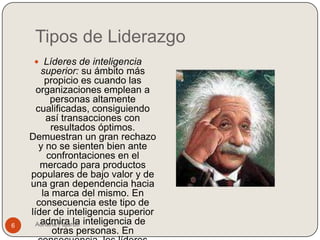 Tipos de Liderazgo
      Líderes de inteligencia
       superior: su ámbito más
         propicio es cuando las
      organizaciones emplean a
           personas altamente
      cualificadas, consiguiendo
         así transacciones con
           resultados óptimos.
    Demuestran un gran rechazo
       y no se sienten bien ante
          confrontaciones en el
       mercado para productos
    populares de bajo valor y de
    una gran dependencia hacia
        la marca del mismo. En
      consecuencia este tipo de
    líder de inteligencia superior
6     Adriana Fajardo inteligencia de
       admira la
            otras personas. En
 