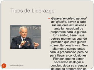 Tipos de Liderazgo
                       General en jefe o general
                       del ejército: llevan a cabo
                        sus mejores actuaciones
                          ante la necesidad de
                       prepararse para la guerra.
                          En cambio, tienen sus
                       peores momentos cuando
                       perciben que esta guerra
                      no resulta beneficiosa. Son
                         altamente competentes
                      para la preparación pero no
                      para llegar a conclusiones.
                         Piensan que no tienen
                          necesidad de llegar a
9   Adriana Fajardo    concluir, dada su creencia
                       de que su preparación es
 