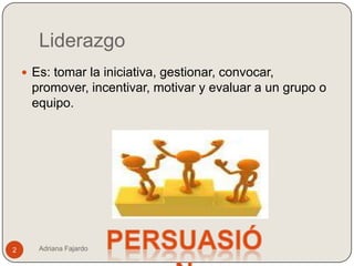 Liderazgo
     Es: tomar la iniciativa, gestionar, convocar,
     promover, incentivar, motivar y evaluar a un grupo o
     equipo.




2      Adriana Fajardo
 
