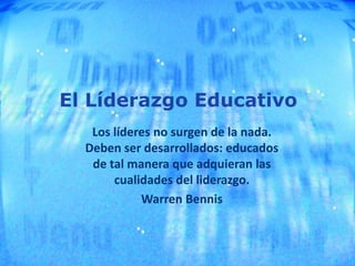 El Líderazgo Educativo
Los líderes no surgen de la nada.
Deben ser desarrollados: educados
de tal manera que adquieran las
cualidades del liderazgo.
Warren Bennis
 