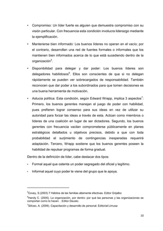 •

Compromiso: Un líder fuerte es alguien que demuestra compromiso con su
visión particular. Con frecuencia esta condición involucra liderazgo mediante
la ejemplificación.

•

Mantenerse bien informado: Los buenos líderes no operan en el vacío; por
el contrario, desarrollan una red de fuentes formales o informales que los
mantienen bien informados acerca de lo que está sucediendo dentro de la
organización5.

•

Disponibilidad para delegar y dar poder: Los buenos líderes son
delegadores habilidosos6. Ellos son conscientes de que si no delegan
rápidamente se pueden ver sobrecargados de responsabilidad. También
reconocen que dar poder a los subordinados para que tomen decisiones es
una buena herramienta de motivación.

•

Astucia política: Esta condición, según Edward Wrapp, implica 3 aspectos 7:
Primero, los buenos gerentes manejan el juego de poder con habilidad,
pues prefieren lograr consenso para sus ideas en vez de utilizar su
autoridad para forzar las ideas a través de esta. Actúan como miembros o
líderes de una coalición en lugar de ser dictadores. Segundo, los buenos
gerentes con frecuencia vacilan comprometerse públicamente en planes
estratégicos detallados u objetivos precisos, debido a que con toda
probabilidad

el

surjimiento

de

contingencias

inesperadas

requerirá

adaptación. Tercero, Wrapp sostiene que los buenos gerentes poseen la
habilidad de repulsar programas de forma gradual.
Dentro de la definición de líder, cabe destacar dos tipos:
•

Formal aquel que ostenta un poder segregado del oficial y legítimo.

•

Informal aquel cuyo poder le viene del grupo que le apoya.

_______________________
5

Covey, S.(2003) 7 Hábitos de las familias altamente efectivas. Editor Grijalbo

6

Handy C. (2005). La organización, por dentro: por qué las personas y las organizaciones se
comportan como lo hacen. . Editor Deusto.
7

Silíceo, A. (2006). Capacitación y desarrollo de personal. Editorial Limusa

10

 