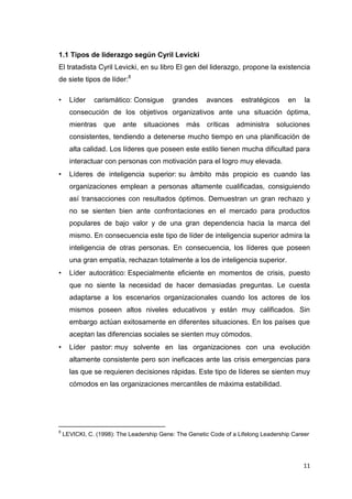 1.1 Tipos de liderazgo según Cyril Levicki
El tratadista Cyril Levicki, en su libro El gen del liderazgo, propone la existencia
de siete tipos de líder:8
•

Líder

carismático: Consigue

grandes

avances

estratégicos

en

la

consecución de los objetivos organizativos ante una situación óptima,
mientras

que

ante

situaciones más críticas

administra

soluciones

consistentes, tendiendo a detenerse mucho tiempo en una planificación de
alta calidad. Los líderes que poseen este estilo tienen mucha dificultad para
interactuar con personas con motivación para el logro muy elevada.
•

Líderes de inteligencia superior: su ámbito más propicio es cuando las
organizaciones emplean a personas altamente cualificadas, consiguiendo
así transacciones con resultados óptimos. Demuestran un gran rechazo y
no se sienten bien ante confrontaciones en el mercado para productos
populares de bajo valor y de una gran dependencia hacia la marca del
mismo. En consecuencia este tipo de líder de inteligencia superior admira la
inteligencia de otras personas. En consecuencia, los líderes que poseen
una gran empatía, rechazan totalmente a los de inteligencia superior.

•

Líder autocrático: Especialmente eficiente en momentos de crisis, puesto
que no siente la necesidad de hacer demasiadas preguntas. Le cuesta
adaptarse a los escenarios organizacionales cuando los actores de los
mismos poseen altos niveles educativos y están muy calificados. Sin
embargo actúan exitosamente en diferentes situaciones. En los países que
aceptan las diferencias sociales se sienten muy cómodos.

•

Líder pastor: muy solvente en las organizaciones con una evolución
altamente consistente pero son ineficaces ante las crisis emergencias para
las que se requieren decisiones rápidas. Este tipo de líderes se sienten muy
cómodos en las organizaciones mercantiles de máxima estabilidad.

___________________________
8

LEVICKI, C. (1998): The Leadership Gene: The Genetic Code of a Lifelong Leadership Career

11

 