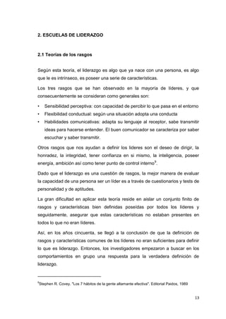 2. ESCUELAS DE LIDERAZGO

2.1 Teorías de los rasgos

Según esta teoría, el liderazgo es algo que ya nace con una persona, es algo
que le es intrínseco, es poseer una serie de características.
Los tres rasgos que se han observado en la mayoría de líderes, y que
consecuentemente se consideran como generales son:
•

Sensibilidad perceptiva: con capacidad de percibir lo que pasa en el entorno

•

Flexibilidad conductual: según una situación adopta una conducta

•

Habilidades comunicativas: adapta su lenguaje al receptor, sabe transmitir
ideas para hacerse entender. El buen comunicador se caracteriza por saber
escuchar y saber transmitir.

Otros rasgos que nos ayudan a definir los lideres son el deseo de dirigir, la
honradez, la integridad, tener confianza en si mismo, la inteligencia, poseer
energía, ambición así como tener punto de control interno 9.
Dado que el liderazgo es una cuestión de rasgos, la mejor manera de evaluar
la capacidad de una persona ser un líder es a través de cuestionarios y tests de
personalidad y de aptitudes.
La gran dificultad en aplicar esta teoría reside en aislar un conjunto finito de
rasgos y características bien definidas poseídas por todos los líderes y
seguidamente, asegurar que estas características no estaban presentes en
todos lo que no eran líderes.
Así, en los años cincuenta, se llegó a la conclusión de que la definición de
rasgos y características comunes de los líderes no eran suficientes para definir
lo que es liderazgo. Entonces, los investigadores empezaron a buscar en los
comportamientos en grupo una respuesta para la verdadera definición de
liderazgo.
_________________________
9

Stephen R. Covey. "Los 7 hábitos de la gente altamante efectiva". Editorial Paidos, 1989

13

 