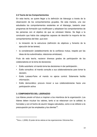 2.2 Teoría de los Comportamientos
En esta teoría, se quiere llegar a la definición de liderazgo a través de la
observación de los comportamientos grupales. De esta manera, una vez
estudiados los comportamientos existentes en el liderazgo, bastaría crear
programas de formación que modificasen y adoptasen los comportamientos de
las personas con el objetivo de que se volviesen líderes. Se llegó a la
conclusión que había dos categorías capaces de describir la mayoría de los
comportamientos del líder, que eran:
•

la iniciación de la estructura (definición de objetivos y fomento de la
ejecución de las tareas)

•

la consideración (establecimiento de la confianza mutua, respeto por las
ideas de los subordinados, relaciones amistosas).

Fruto de esta teoría, nacieron diversos grados de participación de los
colaboradores en la toma de decisiones:
•

Estilo autoritario: el mando toma las decisiones in dar participación .

•

Estilo consultivo: el mando consulta a sus colaboradores/as para tomar la
decisión.

•

Estilo Laissez-Faire: el mando no ejerce control. Solamente facilita
información.

•

Estilo democrático: procura mover a sus colaboradores/as hacia una
participación activa

3. COMPONENTES DEL LIDERAZGO
Los líderes prevén el futuro e inspiran a los miembros de la organización. Los
líderes deben inculcar los valores, tanto si se relacionan con la calidad, la
honradez y con el hecho de asumir riesgos calculados, como si se refieren a la
preocupación por los empleados y los clientes10.

___________________
10

Arce, J. (2006). El poder de los valores en las organizaciones. Ediciones Ruz.

14

 