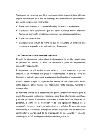 Todo grupo de personas que dé el máximo rendimiento posible tiene al frente
alguna persona apta en el arte del liderazgo. Esa característica, está integrada
por cuatro componentes importantes:
•

Capacidad para usar el poder con eficacia y de un modo responsable.

•

Capacidad para comprender que los seres humanos tienen diferentes
fuerzas de motivación en distintos momentos y en situaciones distintas.

•

Capacidad para inspirar.

•

Capacidad para actuar de forma tal que se desarrolle un ambiente que
conduzca a responder a las motivaciones y fomentarlas.

3.1 CÓMO DEBE COMPORTARSE UN LÍDER
El estilo de liderazgo se refiere al patrón de conducta de un líder, según como
lo perciben los demás. El estilo se desarrolla a partir de experiencias,
educación y capacitación.
Es importante que el líder descubra su estilo, lo conozca y comprenda, ya que
afectará a los miembros del grupo o colaboradores. Y será su estilo de
liderazgo el estímulo que mueva a cada uno ante diferentes circunstancias.
Cuando alguien adopta un papel de líder dentro de una organización, de su
estilo depende cómo maneje sus habilidades, tanto técnicas, humanas o
conceptuales.
La habilidad técnica es la capacidad para poder utilizar en su favor o para el
grupo, los recursos y relaciones necesarias para desarrollar tareas específicas
y afrontar problemas. La habilidad humana es a través de la cual influye en las
personas, a partir de la motivación y de una aplicación efectiva de la
conducción del grupo para lograr determinados propósitos. El tercer elemento
corresponde a la habilidad conceptual, aquella capacidad que se tiene para
comprender la complejidad de la organización en su conjunto, y entender
donde ajusta su influencia personal dentro de la organización.

15

 
