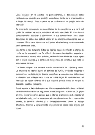 Cada individuo en la práctica va perfeccionando, o deteriorando estas
habilidades de acuerdo a su posición y resultados dentro de la organización a
lo largo del tiempo. Poco a poco se va conformando su propio estilo de
liderazgo.
Es importante comprender las necesidades de los seguidores, y a partir del
grado de madurez de éstos, establecer el estilo apropiado. El líder deberá
constantemente escuchar y comprender a sus colaboradores para poder
determinar los estilos que deberá utilizar en las diferentes situaciones que se
presenten. Debe tratar siempre de anticiparse a los hechos y no actuar cuando
ya es demasiado tarde.
Más tarde o más temprano todos los líderes tratan de infundir o reforzar la
confianza de sus seguidores. En el fondo de una motivación bien sustentada,
están la actitud positiva hacia el futuro, la confianza de lo que se puede lograr
con el propio esfuerzo, y la conciencia de que nada es sencillo, y que nada es
seguro para siempre.
Los líderes adoptan una personal y activa actitud hacia los objetivos y metas.
La influencia del líder se ejerce en cambios de humor, evocando imágenes y
expectativas, y estableciendo deseos específicos y propósitos que determinan
la dirección y el enfoque hacia donde se quiere llegar. El resultado neto del
liderazgo, es lograr cambios en lo que la gente piensa acerca de lo que es
deseable, posible y necesario.
Por otra parte, el éxito de los grandes líderes depende también de su habilidad
para construir una base de seguidores leales y capaces. Nutrirse de un grupo
efectivo, requiere dejar de pensar que el líder es el único que debe realizar el
trabajo intelectual y que los seguidores sólo cumplen órdenes. La comunicación
sincera, el esfuerzo conjunto y la corresponsabilidad, unidos al trabajo
dificultoso, dinámico y comprometido proporciona las bases hacia el éxito del
grupo.

16

 