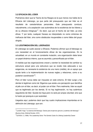 3.2 EFICACIA DEL LÍDER
Podríamos decir que la Teoría de los Rasgos es la que menos nos habla de la
Eficacia del Liderazgo, ya que parte del presupuesto que ser líder es el
resultado

de

características

personales.

Este

presupuesto

conduce,

naturalmente, a la aceptación casi automática de la excelencia de los líderes y
de su eficacia intragrupo11. Es decir, que por el hecho de ser líder, ya eres
eficaz. Y por tanto, cualquier fracaso es interpretado no como síntomas de
ineficacia del líder, sino como obstáculos insuperables o como fallos del grupo
dirigido.
3.3 LEGITIMIZACIÓN DEL LIDERAZGO
El Liderazgo se suele asociar a Eficacia. Podemos afirmar que el liderazgo es
una necesidad en el funcionamiento eficaz de las organizaciones. En la
actualidad, en un mundo en constante mutación, una organización debe tener
un papel dinámico interno, que es asumido y personificado por el líder.
A medida que las organizaciones crecen y sienten la necesidad de cambiar su
estructura actual para una estructura que se revele más adecuada a sus
exigencias, es necesaria la existencia de una mano (visible), de un apoyo que
ayude tanto a la implementación de nuevas reglas y relaciones, como a su
posterior coordinación12.
Pero el líder nunca debe ser impuesto en este entorno. El líder surge y los
demás lo legitiman como tal. Digamos que existe una percepción que identifica
el jefe con el líder, es decir, el poder con el líder. Pero realmente, líder es aquél
que es legitimado por los demás. Si no hay legitimación, no hay auténticos
seguidores de líder. Quizás los haya pero no será por propia voluntad, sino que
lo harán por jerarquía o por autoridad.
Llegados aquí, podemos decir que hay cuatro implicaciones importantes en la
definición de Liderazgo, que son:
_____________________
11

Landolfi, Hugo. "La esencia del liderazgo. Claves para el ejercicio genuino y auténtico del liderazgo."

(Buenos Aires, Editorial Dunken, 2010.
12

LEVICKI, C. (1998): The Leadership Gene: The Genetic Code of a Lifelong Leadership Career

17

 