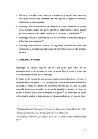 •

Liderazgo envuelve otras personas - empleados y seguidores - personas
con quien trabajar, las calidades del liderazgo de un gestor se tornarían
irrelevantes y no necesarias.

•

Liderazgo abarca una distribución desigual de poder (diferencial de poder),
cuyas fuentes pueden ser: poder coercitivo, poder legítimo, poder basado
en las remuneraciones, poder basado en el carisma y poder de perito 13.

•

Liderazgo incluye la habilidad de usar las diferentes formas de poder para
influenciar sus seguidores14.

•

Liderazgo abarca valores, pues así los seguidores podrían tomar decisiones
inteligentes y sensatas cuando llegara el momento en que el líder delegue
en ellos.

4. LIDERAZGO Y PODER

Liderazgo no siempre requiere del uso del poder para influir en los
pensamientos y en las acciones de otras personas. Pero a veces, el poder está
o ha estado relacionado con el liderazgo.
El poder en las manos de una persona, supone riesgos humanos: primero, el
riesgo de equiparar poder con la habilidad para obtener resultados inmediatos;
segundo, el riesgo de ignorar los diferentes caminos por los que se puede
acumular legítimamente poder, y caer en la ilegalidad; y tercero, el riesgo de
perder el control por el afán de obtener más poder 15. La necesidad de acotar
estos riesgos, implica el desarrollo de un liderazgo colectivo y un manejo ético.

_________________________
13

Gil Villegas Francisco, " Liderazgo ", Ed. Instituto de Capacitación Política, México D.F., 1990.

14

Carl Jung, " Diportable Jung " , De Campbell, New York, 1992, pg 60.

15

Knickerbocker, " Dirección y Concepción de un líder ", Lecturas Selectas, Inglaterra, 1990,

pg.28.

18

 