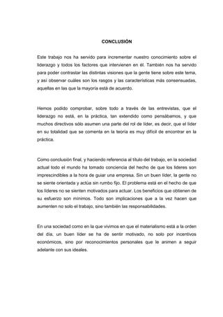 CONCLUSIÓN

Este trabajo nos ha servido para incrementar nuestro conocimiento sobre el
liderazgo y todos los factores que intervienen en él. También nos ha servido
para poder contrastar las distintas visiones que la gente tiene sobre este tema,
y así observar cuáles son los rasgos y las características más consensuadas,
aquellas en las que la mayoría está de acuerdo.

Hemos podido comprobar, sobre todo a través de las entrevistas, que el
liderazgo no está, en la práctica, tan extendido como pensábamos, y que
muchos directivos sólo asumen una parte del rol de líder, es decir, que el líder
en su totalidad que se comenta en la teoría es muy difícil de encontrar en la
práctica.

Como conclusión final, y haciendo referencia al título del trabajo, en la sociedad
actual todo el mundo ha tomado conciencia del hecho de que los lideres son
imprescindibles a la hora de guiar una empresa. Sin un buen líder, la gente no
se siente orientada y actúa sin rumbo fijo. El problema está en el hecho de que
los líderes no se sienten motivados para actuar. Los beneficios que obtienen de
su esfuerzo son mínimos. Todo son implicaciones que a la vez hacen que
aumenten no solo el trabajo, sino también las responsabilidades.

En una sociedad como en la que vivimos en que el materialismo está a la orden
del día, un buen líder se ha de sentir motivado, no solo por incentivos
económicos, sino por reconocimientos personales que le animen a seguir
adelante con sus ideales.

 
