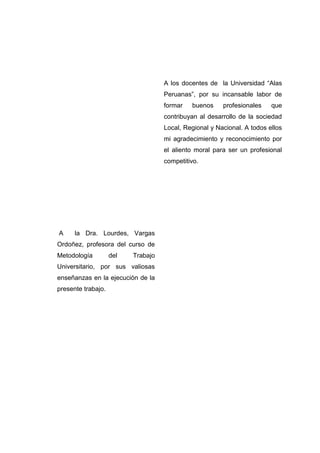 A los docentes de la Universidad ―Alas
Peruanas‖, por su incansable labor de
formar

buenos

profesionales

que

contribuyan al desarrollo de la sociedad
Local, Regional y Nacional. A todos ellos
mi agradecimiento y reconocimiento por
el aliento moral para ser un profesional
competitivo.

A

la Dra. Lourdes, Vargas

Ordoñez, profesora del curso de
Metodología

del

Trabajo

Universitario, por sus valiosas
enseñanzas en la ejecución de la
presente trabajo.

 