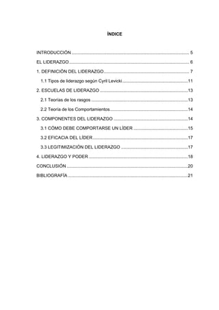 ÍNDICE

INTRODUCCIÓN ............................................................................................... 5
EL LIDERAZGO ................................................................................................. 6
1. DEFINICIÓN DEL LIDERAZGO ..................................................................... 7
1.1 Tipos de liderazgo según Cyril Levicki .....................................................11
2. ESCUELAS DE LIDERAZGO .......................................................................13
2.1 Teorías de los rasgos ..............................................................................13
2.2 Teoría de los Comportamientos ...............................................................14
3. COMPONENTES DEL LIDERAZGO ............................................................14
3.1 CÓMO DEBE COMPORTARSE UN LÍDER ............................................15
3.2 EFICACIA DEL LÍDER .............................................................................17
3.3 LEGITIMIZACIÓN DEL LIDERAZGO ......................................................17
4. LIDERAZGO Y PODER ................................................................................18
CONCLUSIÓN ..................................................................................................20
BIBLIOGRAFÍA .................................................................................................21

 