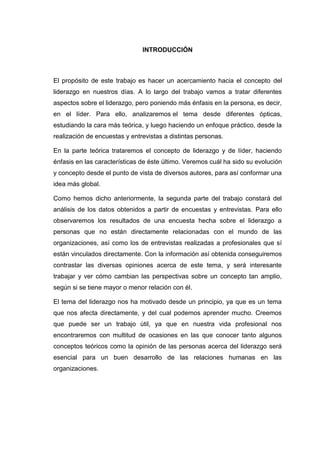 INTRODUCCIÓN

El propósito de este trabajo es hacer un acercamiento hacia el concepto del
liderazgo en nuestros días. A lo largo del trabajo vamos a tratar diferentes
aspectos sobre el liderazgo, pero poniendo más énfasis en la persona, es decir,
en el líder. Para ello, analizaremos el tema desde diferentes ópticas,
estudiando la cara más teórica, y luego haciendo un enfoque práctico, desde la
realización de encuestas y entrevistas a distintas personas.
En la parte teórica trataremos el concepto de liderazgo y de líder, haciendo
énfasis en las características de éste último. Veremos cuál ha sido su evolución
y concepto desde el punto de vista de diversos autores, para así conformar una
idea más global.
Como hemos dicho anteriormente, la segunda parte del trabajo constará del
análisis de los datos obtenidos a partir de encuestas y entrevistas. Para ello
observaremos los resultados de una encuesta hecha sobre el liderazgo a
personas que no están directamente relacionadas con el mundo de las
organizaciones, así como los de entrevistas realizadas a profesionales que sí
están vinculados directamente. Con la información así obtenida conseguiremos
contrastar las diversas opiniones acerca de este tema, y será interesante
trabajar y ver cómo cambian las perspectivas sobre un concepto tan amplio,
según si se tiene mayor o menor relación con él.
El tema del liderazgo nos ha motivado desde un principio, ya que es un tema
que nos afecta directamente, y del cual podemos aprender mucho. Creemos
que puede ser un trabajo útil, ya que en nuestra vida profesional nos
encontraremos con multitud de ocasiones en las que conocer tanto algunos
conceptos teóricos como la opinión de las personas acerca del liderazgo será
esencial para un buen desarrollo de las relaciones humanas en las
organizaciones.

 