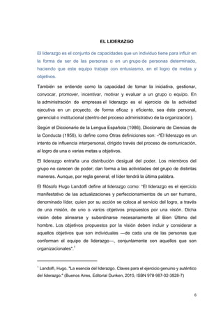 EL LIDERAZGO
El liderazgo es el conjunto de capacidades que un individuo tiene para influir en
la forma de ser de las personas o en un grupo de personas determinado,
haciendo que este equipo trabaje con entusiasmo, en el logro de metas y
objetivos.
También se entiende como la capacidad de tomar la iniciativa, gestionar,
convocar, promover, incentivar, motivar y evaluar a un grupo o equipo. En
la administración de empresas el liderazgo es el ejercicio de la actividad
ejecutiva en un proyecto, de forma eficaz y eficiente, sea éste personal,
gerencial o institucional (dentro del proceso administrativo de la organización).
Según el Diccionario de la Lengua Española (1986), Diccionario de Ciencias de
la Conducta (1956), lo define como Otras definiciones son: -"El liderazgo es un
intento de influencia interpersonal, dirigido través del proceso de comunicación,
al logro de una o varias metas u objetivos.
El liderazgo entraña una distribución desigual del poder. Los miembros del
grupo no carecen de poder; dan forma a las actividades del grupo de distintas
maneras. Aunque, por regla general, el líder tendrá la última palabra.
El filósofo Hugo Landolfi define al liderazgo como: ―El liderazgo es el ejercicio
manifestativo de las actualizaciones y perfeccionamientos de un ser humano,
denominado líder, quien por su acción se coloca al servicio del logro, a través
de una misión, de uno o varios objetivos propuestos por una visión. Dicha
visión debe alinearse y subordinarse necesariamente al Bien Último del
hombre. Los objetivos propuestos por la visión deben incluir y considerar a
aquellos objetivos que son individuales —de cada una de las personas que
conforman el equipo de liderazgo—, conjuntamente con aquellos que son
organizacionales".1
________________________
1

Landolfi, Hugo. "La esencia del liderazgo. Claves para el ejercicio genuino y auténtico

del liderazgo." (Buenos Aires, Editorial Dunken, 2010, ISBN 978-987-02-3828-7)

6

 