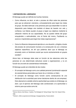 1.DEFINICIÓN DEL LIDERAZGO
El liderazgo puede ser definido de muchas maneras:
•

Como influencia, es decir, el arte o proceso de influir sobre las personas
para que se esfuercen voluntaria y entusiastamente para lograr las metas
de grupo. Se debe estimular a las personas para que desarrollen no solo la
disposición para trabajar sino también el deseo de hacerlo con celo y
confianza. Los líderes ayudan al grupo a lograr sus objetivos mediante la
utilización máxima de sus capacidades. No se quedan detrás del grupo
empujándolo o estimulándolo, sino al frente del mismo. Facilitando su
avance e inspirándolo para lograr las metas organizaciones2.

•

Como la influencia interpersonal ejercida en una situación y dirigida a través
del proceso de comunicación humana a la consecución de uno o diversos
objetivos específicos, de ahí que podemos decir que el liderazgo es
encarado como un fenómeno social que ocurre exclusivamente en grupos
sociales3.

Ahora bien, el liderazgo debe estar en función de las relaciones entre las
personas en una determinada estructura social o organizacional, y no en
función de una serie de características individuales.
El liderazgo puede ser entendido de dos modos:
•

El concepto de liderazgo como una cualidad personal (combinación especial
de características personales que hacen de un individuo un líder).

•

El concepto de liderazgo como función (como consecuencia de una
distribución de la autoridad para tomar decisiones dentro de una empresa).
Esto abarcaría la variable entorno-oportunidad que existe en el liderazgo, es
decir, que el ejercicio del liderazgo está condicionado a la oportunidad o
entorno para que actúe como tal.

____________________________
2

Bennis, Warren y Burt Nanus. "Leaders: The Strategies for Taking Charge". New York: Harper & Row,

1986.
3

Richard L. Daft La experiencia del liderazgo. Cengage learning. Tercera edición

7

 
