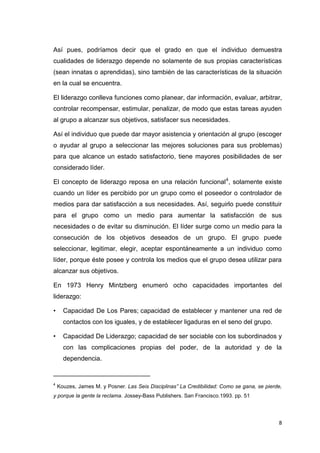 Así pues, podríamos decir que el grado en que el individuo demuestra
cualidades de liderazgo depende no solamente de sus propias características
(sean innatas o aprendidas), sino también de las características de la situación
en la cual se encuentra.
El liderazgo conlleva funciones como planear, dar información, evaluar, arbitrar,
controlar recompensar, estimular, penalizar, de modo que estas tareas ayuden
al grupo a alcanzar sus objetivos, satisfacer sus necesidades.
Así el individuo que puede dar mayor asistencia y orientación al grupo (escoger
o ayudar al grupo a seleccionar las mejores soluciones para sus problemas)
para que alcance un estado satisfactorio, tiene mayores posibilidades de ser
considerado líder.
El concepto de liderazgo reposa en una relación funcional 4, solamente existe
cuando un líder es percibido por un grupo como el poseedor o controlador de
medios para dar satisfacción a sus necesidades. Así, seguirlo puede constituir
para el grupo como un medio para aumentar la satisfacción de sus
necesidades o de evitar su disminución. El líder surge como un medio para la
consecución de los objetivos deseados de un grupo. El grupo puede
seleccionar, legitimar, elegir, aceptar espontáneamente a un individuo como
líder, porque éste posee y controla los medios que el grupo desea utilizar para
alcanzar sus objetivos.
En 1973 Henry Mintzberg enumeró ocho capacidades importantes del
liderazgo:
•

Capacidad De Los Pares; capacidad de establecer y mantener una red de
contactos con los iguales, y de establecer ligaduras en el seno del grupo.

•

Capacidad De Liderazgo; capacidad de ser sociable con los subordinados y
con las complicaciones propias del poder, de la autoridad y de la
dependencia.

___________________________
4

Kouzes, James M. y Posner. Las Seis Disciplinas” La Credibilidad: Como se gana, se pierde,

y porque la gente la reclama. Jossey-Bass Publishers. San Francisco.1993. pp. 51

8

 