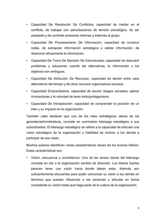 •

Capacidad De Resolución De Conflictos; capacidad de mediar en el
conflicto, de trabajar con perturbaciones de tensión psicológica, de ser
aceptado y de controlar presiones internas y externas al grupo.

•

Capacidad De Procesamiento De Información; capacidad de construir
redes, de extrapolar información estratégica y validar información, de
diseminar eficazmente la información.

•

Capacidad De Toma De Decisión No Estructurada; capacidad de descubrir
problemas y soluciones cuando las alternativas, la información y los
objetivos son ambiguos.

•

Capacidad De Atribución De Recursos; capacidad de decidir entre usos
alternativos del tiempo y de otros recursos organizativos escasos.

•

Capacidad Emprendedora; capacidad de asumir riesgos sensatos, aplicar
innovaciones y la voluntad de tener éxito/protagonismo.

•

Capacidad De Introspección; capacidad de comprender la posición de un
líder y su impacto en la organización.

También cabe destacar que uno de los roles estratégicos claves de los
gerentes/administrativos, consiste en suministrar liderazgo estratégico a sus
subordinados. El liderazgo estratégico se refiere a la capacidad de articular una
visión estratégica de la organización y habilidad de motivar a los demás a
participar de esa visión.
Muchos autores identifican varias características claves de los buenos líderes.
Estas características son:
•

Visión, elocuencia y consistencia: Una de las tareas claves del liderazgo
consiste en dar a la organización sentido de dirección. Los líderes fuertes
parecen tener una visión hacia donde deben estar. Además son
suficientemente elocuentes para poder comunicar su visión a los demás en
términos que puedan influenciar a las personas y articular en forma
consistente su visión hasta que haga parte de la cultura de la organización.

9

 