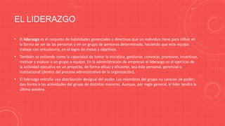 EL LIDERAZGO
• El liderazgo es el conjunto de habilidades gerenciales o directivas que un individuo tiene para influir en
la forma de ser de las personas o en un grupo de personas determinado, haciendo que este equipo
trabaje con entusiasmo, en el logro de metas y objetivos.
• También se entiende como la capacidad de tomar la iniciativa, gestionar, convocar, promover, incentivar,
motivar y evaluar a un grupo o equipo. En la administración de empresas el liderazgo es el ejercicio de
la actividad ejecutiva en un proyecto, de forma eficaz y eficiente, sea éste personal, gerencial o
institucional (dentro del proceso administrativo de la organización).
• El liderazgo entraña una distribución desigual del poder. Los miembros del grupo no carecen de poder;
dan forma a las actividades del grupo de distintas maneras. Aunque, por regla general, el líder tendrá la
última palabra.

 