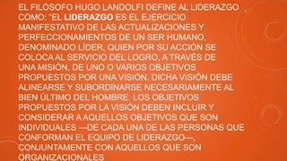 EL FILÓSOFO HUGO LANDOLFI DEFINE AL LIDERAZGO
COMO: “EL LIDERAZGO ES EL EJERCICIO
MANIFESTATIVO DE LAS ACTUALIZACIONES Y
PERFECCIONAMIENTOS DE UN SER HUMANO,
DENOMINADO LÍDER, QUIEN POR SU ACCIÓN SE
COLOCA AL SERVICIO DEL LOGRO, A TRAVÉS DE
UNA MISIÓN, DE UNO O VARIOS OBJETIVOS
PROPUESTOS POR UNA VISIÓN. DICHA VISIÓN DEBE
ALINEARSE Y SUBORDINARSE NECESARIAMENTE AL
BIEN ÚLTIMO DEL HOMBRE. LOS OBJETIVOS
PROPUESTOS POR LA VISIÓN DEBEN INCLUIR Y
CONSIDERAR A AQUELLOS OBJETIVOS QUE SON
INDIVIDUALES —DE CADA UNA DE LAS PERSONAS QUE
CONFORMAN EL EQUIPO DE LIDERAZGO—,
CONJUNTAMENTE CON AQUELLOS QUE SON
ORGANIZACIONALES

 