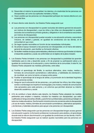 b)	 Desarrollar al máximo la personalidad, los talentos y la creatividad de las personas con
discapacidad, así como sus aptitudes mentales y físicas;
c)	 Hacer posible que las personas con discapacidad participen de manera efectiva en una
sociedad libre.
2.	 Al hacer efectivo este derecho, los Estados Partes asegurarán que:
a)	 Las personas con discapacidad no queden excluidas del sistema general de educación
por motivos de discapacidad, y que los niños y las niñas con discapacidad no queden
excluidos de la enseñanza primaria gratuita y obligatoria ni de la enseñanza secundaria
por motivos de discapacidad;
b)	 Las personas con discapacidad puedan acceder a una educación primaria y secundaria
inclusiva, de calidad y gratuita, en igualdad de condiciones con las demás, en la
comunidad en que vivan;
c)	 Se hagan ajustes razonables en función de las necesidades individuales;
d)	 Se preste el apoyo necesario a las personas con discapacidad, en el marco del sistema
general de educación, para facilitar su formación efectiva;
e)	 Se faciliten medidas de apoyo personalizadas y efectivas en entornos que fomenten al máximo
el desarrollo académico y social, de conformidad con el objetivo de la plena inclusión.
3.	 Los Estados Partes brindarán a las personas con discapacidad la posibilidad de aprender
habilidades para la vida y desarrollo social, a fin de propiciar su participación plena y en
igualdad de condiciones en la educación y como miembros de la comunidad. A este fin, los
Estados Partes adoptarán las medidas pertinentes, entre ellas:
a)	 Facilitar el aprendizaje del Braille, la escritura alternativa, otros modos, medios y
formatos de comunicación aumentativos o alternativos, y habilidades de orientación y
de movilidad, así como la tutoría y el apoyo entre pares;
b)	 Facilitar el aprendizaje de la lengua de señas y la promoción de la identidad lingüística
de las personas sordas;
c)	 Asegurar que la educación de las personas, y en particular los niños y las niñas ciegos,
sordos o sordociegos se imparta en los lenguajes y los modos y medios de comunicación
más apropiados para cada persona, y en entornos que permitan alcanzar su máximo
desarrollo académico y social.
4.	 A fin de contribuir a hacer efectivo este derecho, los Estados Partes adoptarán las medidas
pertinentes para emplear a maestros, incluidos los maestros con discapacidad, que estén
cualificados en lengua de señas o Braille, y para formar a profesionales y personal que trabajen en
todos los niveles educativos. Esa formación incluirá la toma de conciencia sobre la discapacidad
y el uso de modos, medios y formatos de comunicación aumentativos y alternativos apropiados,
y de técnicas y materiales educativos para apoyar a las personas con discapacidad.
5.	 Los Estados Partes asegurarán que las personas con discapacidad tengan acceso general
a la educación superior, la formación profesional, la educación para adultos y el aprendizaje
durante toda la vida sin discriminación y en igualdad de condiciones con las demás. A tal fin,
los Estados Partes asegurarán que se realicen ajustes razonables para las personas con
discapacidad.

13

 