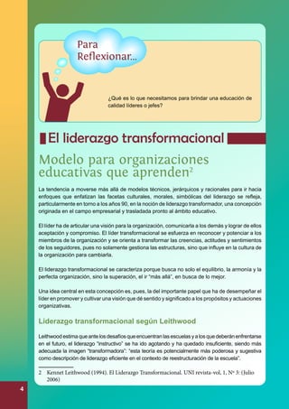 ¿Qué es lo que necesitamos para brindar una educación de
calidad líderes o jefes?

	

El liderazgo transformacional

Modelo para organizaciones
educativas que aprenden2
La tendencia a moverse más allá de modelos técnicos, jerárquicos y racionales para ir hacia
enfoques que enfatizan las facetas culturales, morales, simbólicas del liderazgo se refleja,
particularmente en torno a los años 90, en la noción de liderazgo transformador, una concepción
originada en el campo empresarial y trasladada pronto al ámbito educativo.
El líder ha de articular una visión para la organización, comunicarla a los demás y lograr de ellos
aceptación y compromiso. El líder transformacional se esfuerza en reconocer y potenciar a los
miembros de la organización y se orienta a transformar las creencias, actitudes y sentimientos
de los seguidores, pues no solamente gestiona las estructuras, sino que influye en la cultura de
la organización para cambiarla.
El liderazgo transformacional se caracteriza porque busca no solo el equilibrio, la armonía y la
perfecta organización, sino la superación, el ir “más allá”, en busca de lo mejor.
Una idea central en esta concepción es, pues, la del importante papel que ha de desempeñar el
líder en promover y cultivar una visión que dé sentido y significado a los propósitos y actuaciones
organizativas.

Liderazgo transformacional según Leithwood
Leithwood estima que ante los desafíos que encuentran las escuelas y a los que deberán enfrentarse
en el futuro, el liderazgo “instructivo” se ha ido agotando y ha quedado insuficiente, siendo más
adecuada la imagen “transformadora”: “esta teoría es potencialmente más poderosa y sugestiva
como descripción de liderazgo eficiente en el contexto de reestructuración de la escuela”.

2	 Kennet Leithwood (1994). El Liderazgo Transformacional. UNI revista-vol, 1, Nº 3: (Julio
2006)

4

 