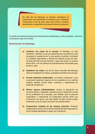 En este tipo de liderazgo se precisan estrategias de
compromiso que trascienden la limitación de la actuación
únicamente a nivel de aula, para hacer frente a cambios
estructurales y organizativos de toda la institución educativa.

El modelo de Leithwood plantea ocho dimensiones de liderazgo y cuatro de gestión. Veamos a
continuación cada una de ellas:

Dimensiones de liderazgo
a)	 Construir una visión de la escuela. El liderazgo, en esta
dimensión, identifica lo que es importante para los demás (a nivel
conceptual y operativo),con lo cual aporta un sentido y propósito
a la realidad organizativa, y articula los distintos puntos de vista.
Es tarea del líder proveer dirección y guía para poner en práctica
dicha visión, a fin de clarificar los procedimientos individuales para
llevarla a cabo.
b)	 Establecer las metas. Uno de los focos centrales del liderazgo
debe ser establecer las metas y propósitos centrales de la escuela.
c)	 Proveer estímulos intelectuales. Los líderes contribuyen a que
el personal reexamine algunos de los supuestos de su práctica
habitual; aportan nuevas ideas, incentivos y experiencias de
desarrollo profesional.
d)	 Ofrecer apoyos individualizados. Incluye la adquisición de
recursos (tiempo, materiales, asesores) para el desarrollo no sólo
de los profesores de la escuela, sino también para el personal
organizativo o institucional. El profesorado precisa sentir que
la Dirección los apoya, que está detrás de ellos cuando surgen
problemas y que es capaz de reducir las incertidumbres.
e)	 Proporcionar modelos de las mejores prácticas. Proponer
prácticas de acuerdo con los valores importantes de la organización,
como modelos ejemplares a seguir por el personal.

5

 